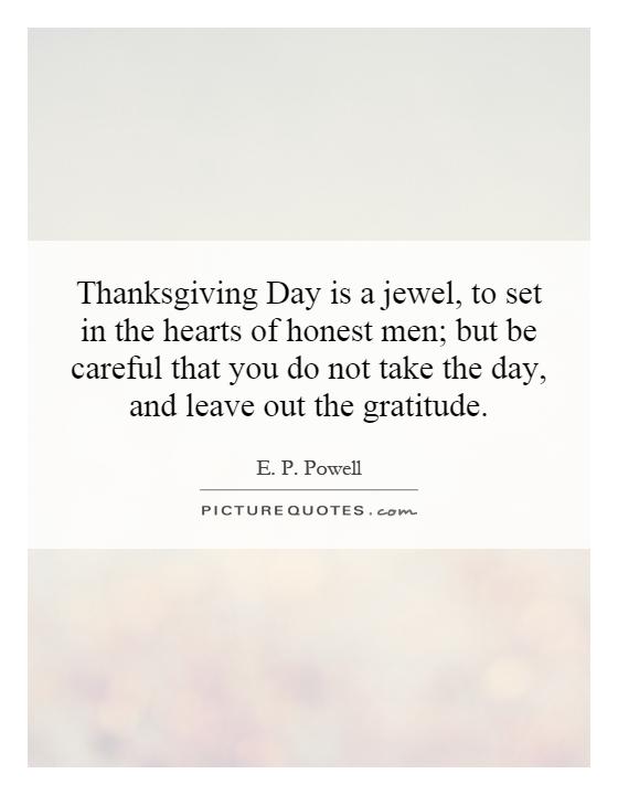 Thanksgiving Day is a jewel, to set in the hearts of honest men; but be careful that you do not take the day, and leave out the gratitude Picture Quote #1