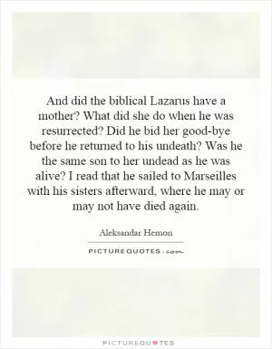 And did the biblical Lazarus have a mother? What did she do when he was resurrected? Did he bid her good-bye before he returned to his undeath? Was he the same son to her undead as he was alive? I read that he sailed to Marseilles with his sisters afterward, where he may or may not have died again Picture Quote #1