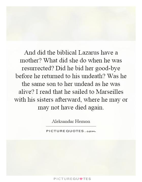 And did the biblical Lazarus have a mother? What did she do when he was resurrected? Did he bid her good-bye before he returned to his undeath? Was he the same son to her undead as he was alive? I read that he sailed to Marseilles with his sisters afterward, where he may or may not have died again Picture Quote #1