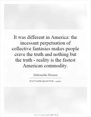 It was different in America: the incessant perpetuation of collective fantasies makes people crave the truth and nothing but the truth - reality is the fastest American commodity Picture Quote #1