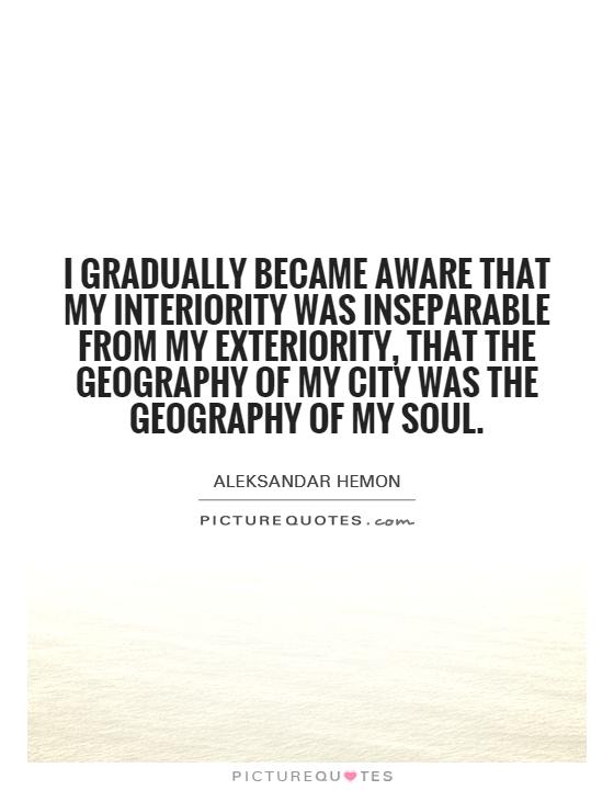 I gradually became aware that my interiority was inseparable from my exteriority, that the geography of my city was the geography of my soul Picture Quote #1