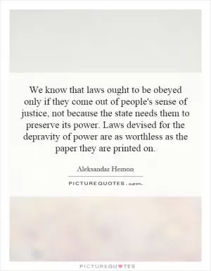 We know that laws ought to be obeyed only if they come out of people's sense of justice, not because the state needs them to preserve its power. Laws devised for the depravity of power are as worthless as the paper they are printed on Picture Quote #1