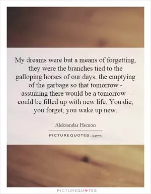My dreams were but a means of forgetting, they were the branches tied to the galloping horses of our days, the emptying of the garbage so that tomorrow - assuming there would be a tomorrow - could be filled up with new life. You die, you forget, you wake up new Picture Quote #1