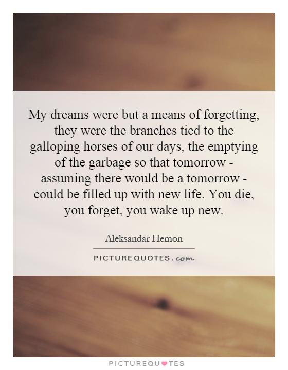 My dreams were but a means of forgetting, they were the branches tied to the galloping horses of our days, the emptying of the garbage so that tomorrow - assuming there would be a tomorrow - could be filled up with new life. You die, you forget, you wake up new Picture Quote #1