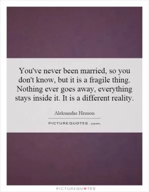You've never been married, so you don't know, but it is a fragile thing. Nothing ever goes away, everything stays inside it. It is a different reality Picture Quote #1