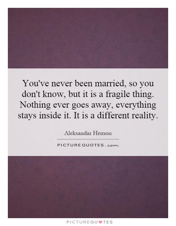 You've never been married, so you don't know, but it is a fragile thing. Nothing ever goes away, everything stays inside it. It is a different reality Picture Quote #1