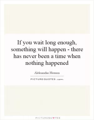If you wait long enough, something will happen - there has never been a time when nothing happened Picture Quote #1