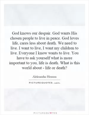 God knows our despair. God wants His chosen people to live in peace. God loves life, cares less about death. We need to live. I want to live, I want my children to live. Everyone I know wants to live. You have to ask yourself what is more important to you, life is death. What is this world about - life or death? Picture Quote #1