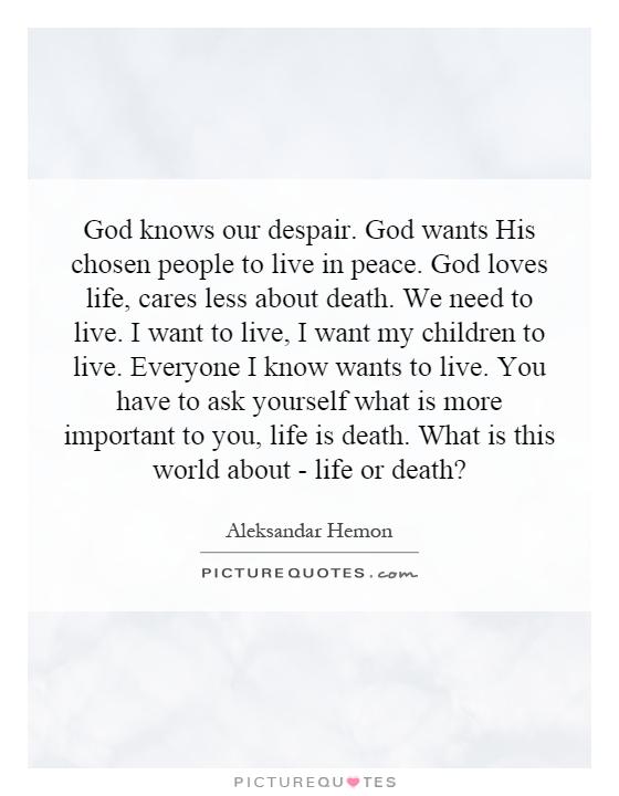 God knows our despair. God wants His chosen people to live in peace. God loves life, cares less about death. We need to live. I want to live, I want my children to live. Everyone I know wants to live. You have to ask yourself what is more important to you, life is death. What is this world about - life or death? Picture Quote #1