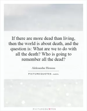 If there are more dead than living, then the world is about death, and the question is: What are we to do with all the death? Who is going to remember all the dead? Picture Quote #1