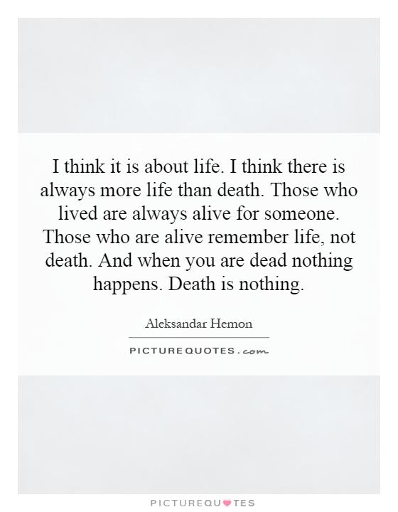 I think it is about life. I think there is always more life than death. Those who lived are always alive for someone. Those who are alive remember life, not death. And when you are dead nothing happens. Death is nothing Picture Quote #1
