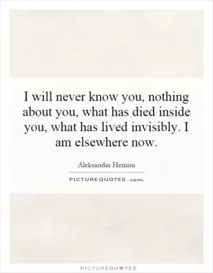 I will never know you, nothing about you, what has died inside you, what has lived invisibly. I am elsewhere now Picture Quote #1
