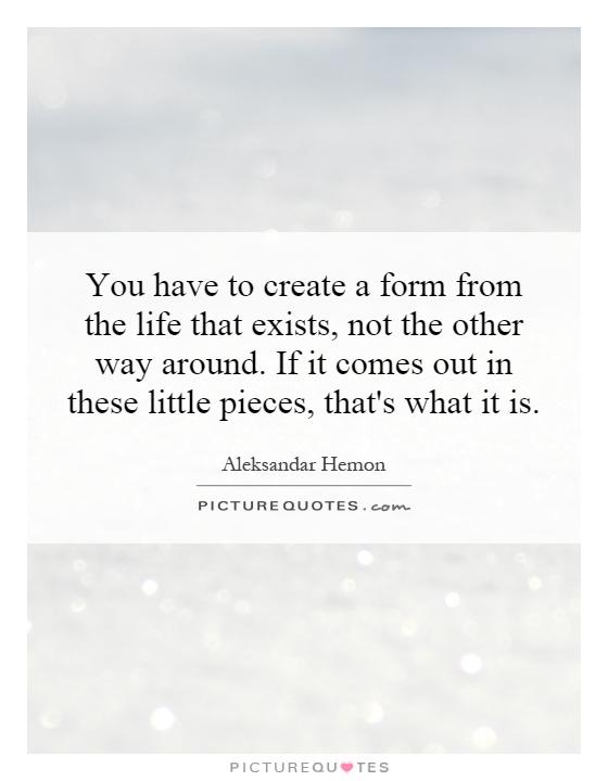 You have to create a form from the life that exists, not the other way around. If it comes out in these little pieces, that's what it is Picture Quote #1