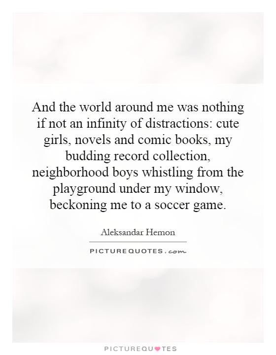 And the world around me was nothing if not an infinity of distractions: cute girls, novels and comic books, my budding record collection, neighborhood boys whistling from the playground under my window, beckoning me to a soccer game Picture Quote #1