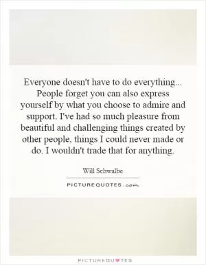 Everyone doesn't have to do everything... People forget you can also express yourself by what you choose to admire and support. I've had so much pleasure from beautiful and challenging things created by other people, things I could never made or do. I wouldn't trade that for anything Picture Quote #1