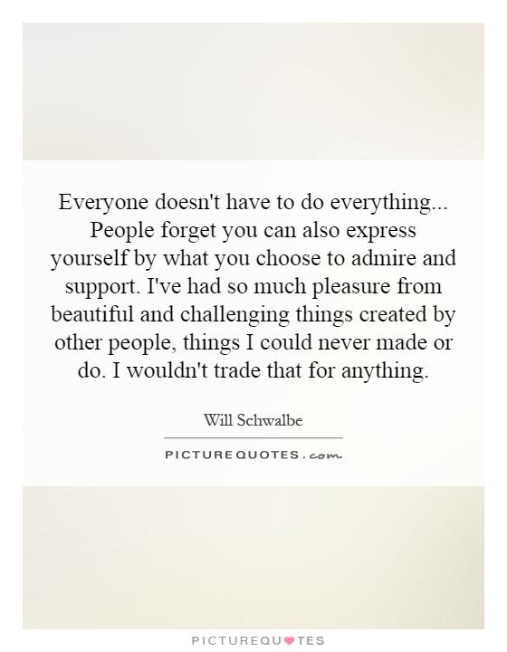 Everyone doesn't have to do everything... People forget you can also express yourself by what you choose to admire and support. I've had so much pleasure from beautiful and challenging things created by other people, things I could never made or do. I wouldn't trade that for anything Picture Quote #1