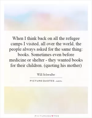 When I think back on all the refugee camps I visited, all over the world, the people always asked for the same thing: books. Sometimes even before medicine or shelter - they wanted books for their children. (quoting his mother) Picture Quote #1