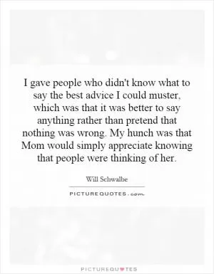 I gave people who didn't know what to say the best advice I could muster, which was that it was better to say anything rather than pretend that nothing was wrong. My hunch was that Mom would simply appreciate knowing that people were thinking of her Picture Quote #1
