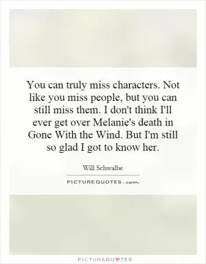 You can truly miss characters. Not like you miss people, but you can still miss them. I don't think I'll ever get over Melanie's death in Gone With the Wind. But I'm still so glad I got to know her Picture Quote #1