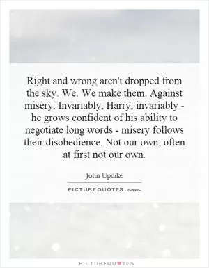Right and wrong aren't dropped from the sky. We. We make them. Against misery. Invariably, Harry, invariably - he grows confident of his ability to negotiate long words - misery follows their disobedience. Not our own, often at first not our own Picture Quote #1