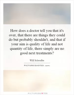 How does a doctor tell you that it's over, that there are things they could do but probably shouldn't, and that if your aim is quality of life and not quantity of life, there simply are no good next treatments? Picture Quote #1