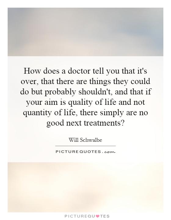 How does a doctor tell you that it's over, that there are things they could do but probably shouldn't, and that if your aim is quality of life and not quantity of life, there simply are no good next treatments? Picture Quote #1