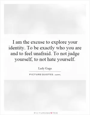 I am the excuse to explore your identity. To be exactly who you are and to feel unafraid. To not judge yourself, to not hate yourself Picture Quote #1