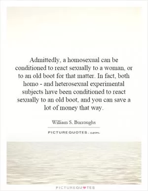 Admittedly, a homosexual can be conditioned to react sexually to a woman, or to an old boot for that matter. In fact, both homo - and heterosexual experimental subjects have been conditioned to react sexually to an old boot, and you can save a lot of money that way Picture Quote #1