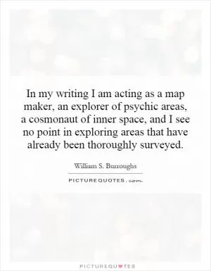 In my writing I am acting as a map maker, an explorer of psychic areas, a cosmonaut of inner space, and I see no point in exploring areas that have already been thoroughly surveyed Picture Quote #1