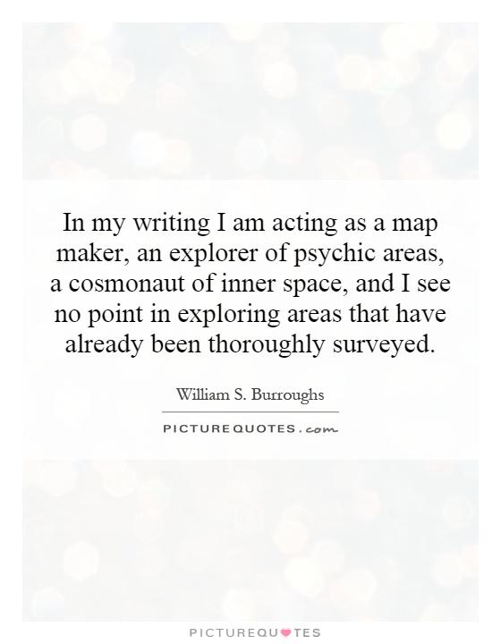 In my writing I am acting as a map maker, an explorer of psychic areas, a cosmonaut of inner space, and I see no point in exploring areas that have already been thoroughly surveyed Picture Quote #1