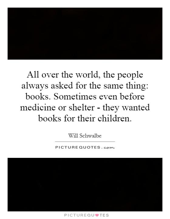 All over the world, the people always asked for the same thing: books. Sometimes even before medicine or shelter - they wanted books for their children Picture Quote #1