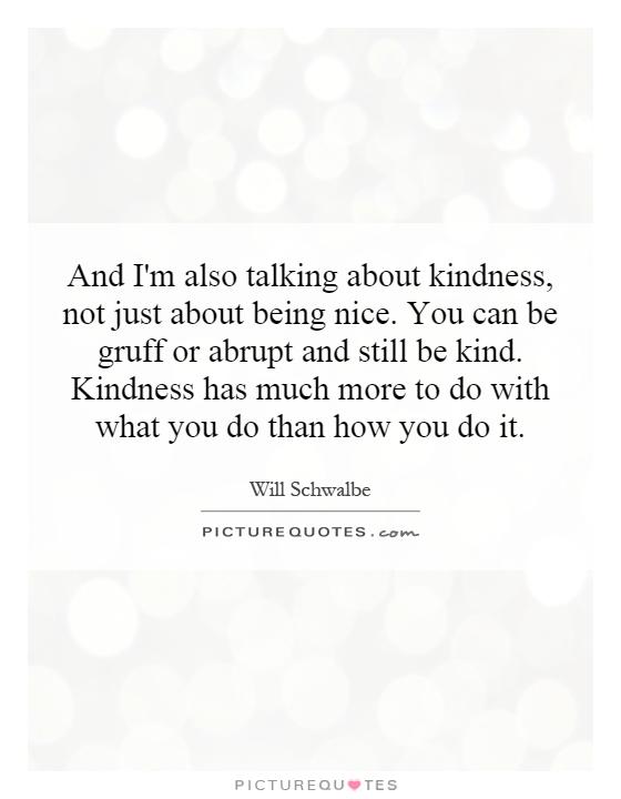 And I'm also talking about kindness, not just about being nice. You can be gruff or abrupt and still be kind. Kindness has much more to do with what you do than how you do it Picture Quote #1