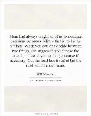 Mom had always taught all of us to examine decisions by reversibility - that is, to hedge our bets. When you couldn't decide between two things, she suggested you choose the one that allowed you to change course if necessary. Not the road less traveled but the road with the exit ramp Picture Quote #1