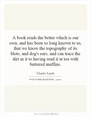 A book reads the better which is our own, and has been so long known to us, that we know the topography of its blots, and dog's ears, and can trace the dirt in it to having read it at tea with buttered muffins Picture Quote #1