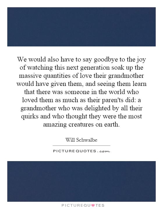 We would also have to say goodbye to the joy of watching this next generation soak up the massive quantities of love their grandmother would have given them, and seeing them learn that there was someone in the world who loved them as much as their paren'ts did: a grandmother who was delighted by all their quirks and who thought they were the most amazing creatures on earth Picture Quote #1