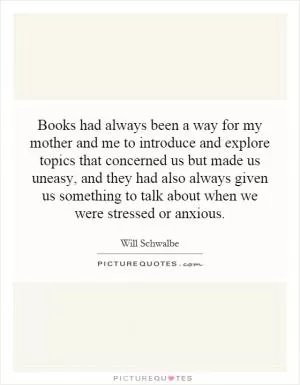 Books had always been a way for my mother and me to introduce and explore topics that concerned us but made us uneasy, and they had also always given us something to talk about when we were stressed or anxious Picture Quote #1
