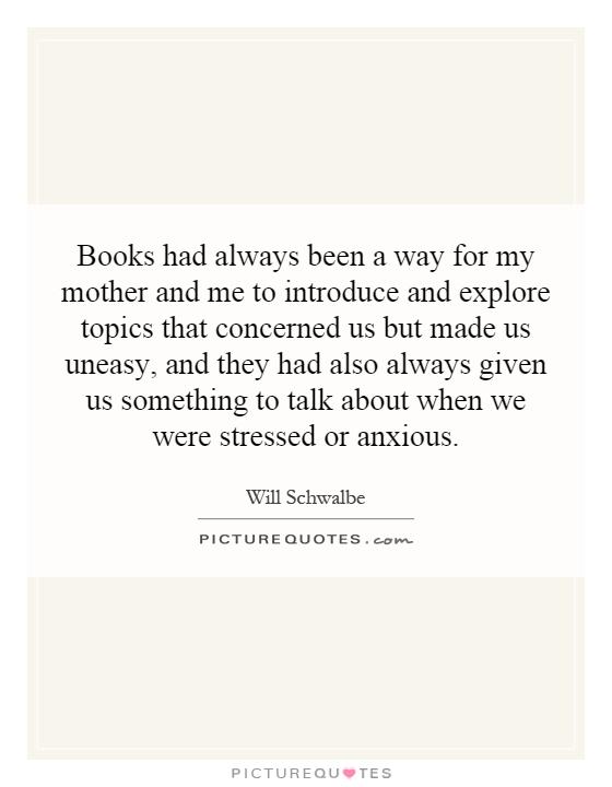 Books had always been a way for my mother and me to introduce and explore topics that concerned us but made us uneasy, and they had also always given us something to talk about when we were stressed or anxious Picture Quote #1