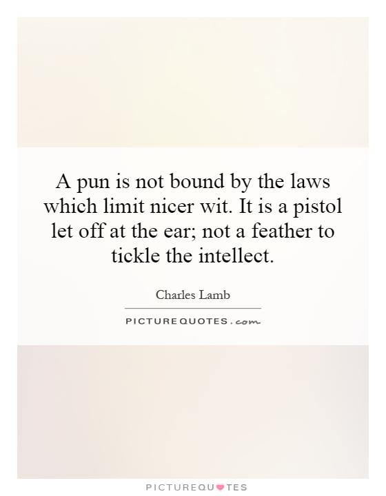 A pun is not bound by the laws which limit nicer wit. It is a pistol let off at the ear; not a feather to tickle the intellect Picture Quote #1