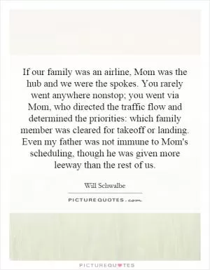 If our family was an airline, Mom was the hub and we were the spokes. You rarely went anywhere nonstop; you went via Mom, who directed the traffic flow and determined the priorities: which family member was cleared for takeoff or landing. Even my father was not immune to Mom's scheduling, though he was given more leeway than the rest of us Picture Quote #1