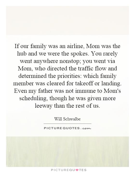 If our family was an airline, Mom was the hub and we were the spokes. You rarely went anywhere nonstop; you went via Mom, who directed the traffic flow and determined the priorities: which family member was cleared for takeoff or landing. Even my father was not immune to Mom's scheduling, though he was given more leeway than the rest of us Picture Quote #1