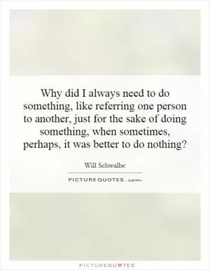 Why did I always need to do something, like referring one person to another, just for the sake of doing something, when sometimes, perhaps, it was better to do nothing? Picture Quote #1