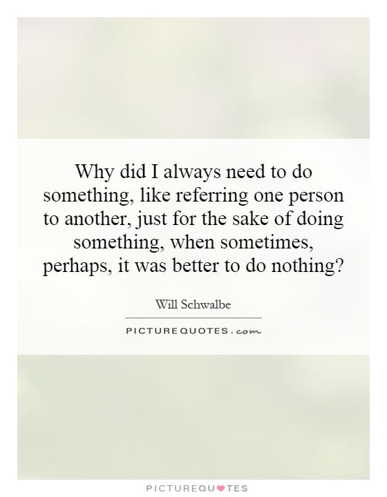 Why did I always need to do something, like referring one person to another, just for the sake of doing something, when sometimes, perhaps, it was better to do nothing? Picture Quote #1