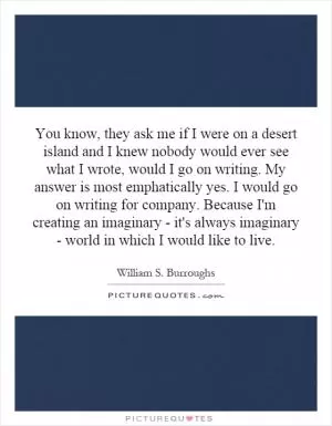 You know, they ask me if I were on a desert island and I knew nobody would ever see what I wrote, would I go on writing. My answer is most emphatically yes. I would go on writing for company. Because I'm creating an imaginary - it's always imaginary - world in which I would like to live Picture Quote #1