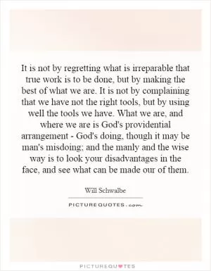 It is not by regretting what is irreparable that true work is to be done, but by making the best of what we are. It is not by complaining that we have not the right tools, but by using well the tools we have. What we are, and where we are is God's providential arrangement - God's doing, though it may be man's misdoing; and the manly and the wise way is to look your disadvantages in the face, and see what can be made our of them Picture Quote #1