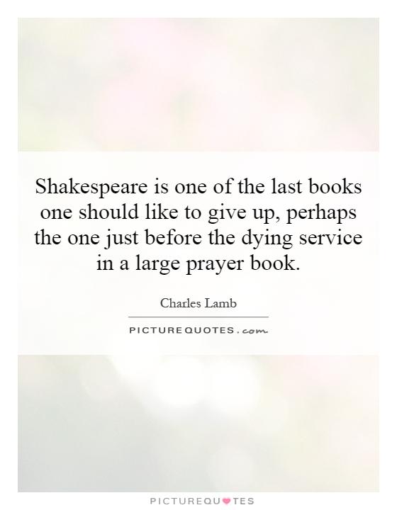 Shakespeare is one of the last books one should like to give up, perhaps the one just before the dying service in a large prayer book Picture Quote #1