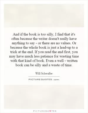 And if the book is too silly, I find that it's often because the writer doesn't really have anything to say - or there are no values. Or because the whole book is just a lead-up to a trick at the end. If you read the end first, you may have much less patience for wasting time with that kind of book. Even a well - written book can be silly and a waste of time Picture Quote #1