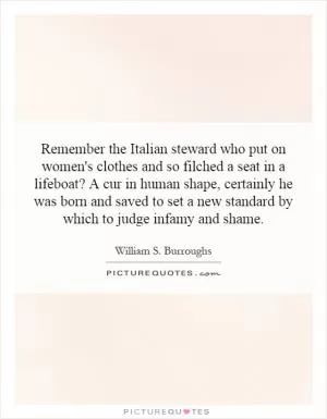 Remember the Italian steward who put on women's clothes and so filched a seat in a lifeboat? A cur in human shape, certainly he was born and saved to set a new standard by which to judge infamy and shame Picture Quote #1
