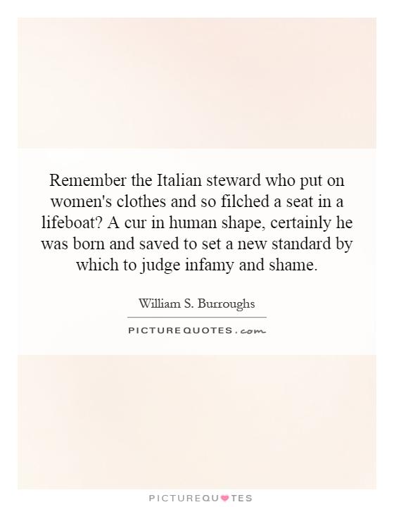 Remember the Italian steward who put on women's clothes and so filched a seat in a lifeboat? A cur in human shape, certainly he was born and saved to set a new standard by which to judge infamy and shame Picture Quote #1