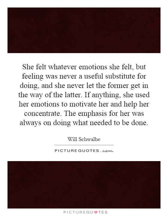 She felt whatever emotions she felt, but feeling was never a useful substitute for doing, and she never let the former get in the way of the latter. If anything, she used her emotions to motivate her and help her concentrate. The emphasis for her was always on doing what needed to be done Picture Quote #1