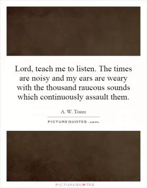 Lord, teach me to listen. The times are noisy and my ears are weary with the thousand raucous sounds which continuously assault them Picture Quote #1